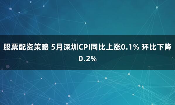 股票配资策略 5月深圳CPI同比上涨0.1% 环比下降0.2%