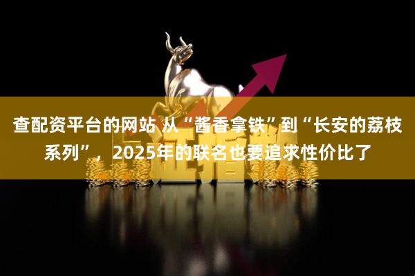 查配资平台的网站 从“酱香拿铁”到“长安的荔枝系列”，2025年的联名也要追求性价比了