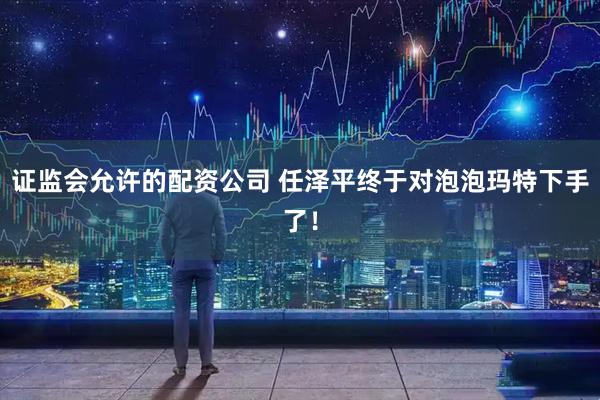 证监会允许的配资公司 任泽平终于对泡泡玛特下手了！