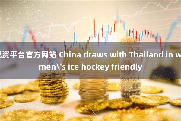 配资平台官方网站 China draws with Thailand in women's ice hockey friendly