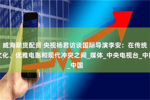 威海期货配资 央视杨君访谈国际导演李安：在传统文化、优雅电影和现代冲突之间_媒体_中央电视台_中国