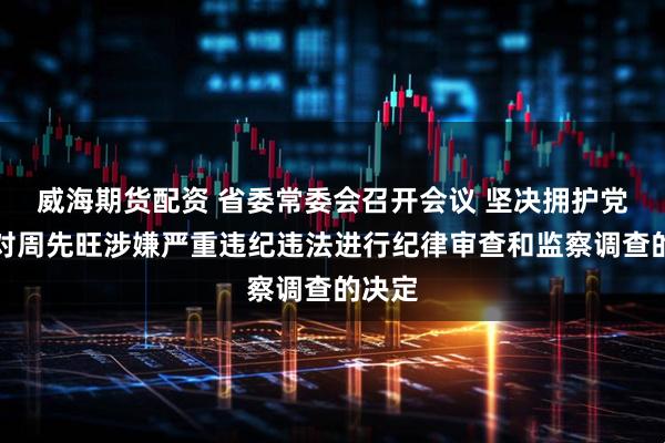 威海期货配资 省委常委会召开会议 坚决拥护党中央对周先旺涉嫌严重违纪违法进行纪律审查和监察调查的决定