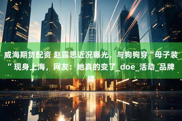 威海期货配资 赵露思近况曝光，与狗狗穿“母子装”现身上海，网友：她真的变了_doe_活动_品牌