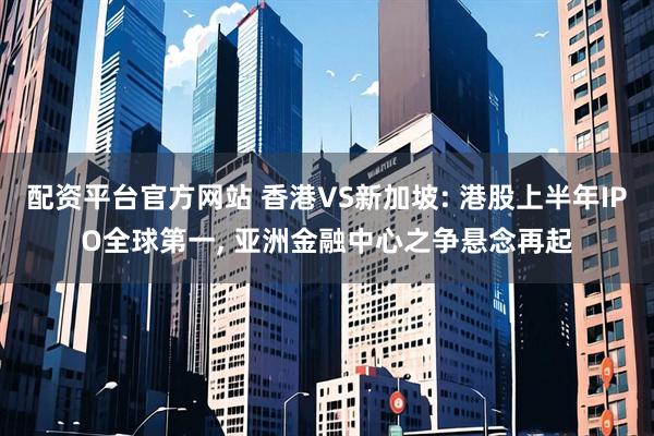配资平台官方网站 香港VS新加坡: 港股上半年IPO全球第一, 亚洲金融中心之争悬念再起