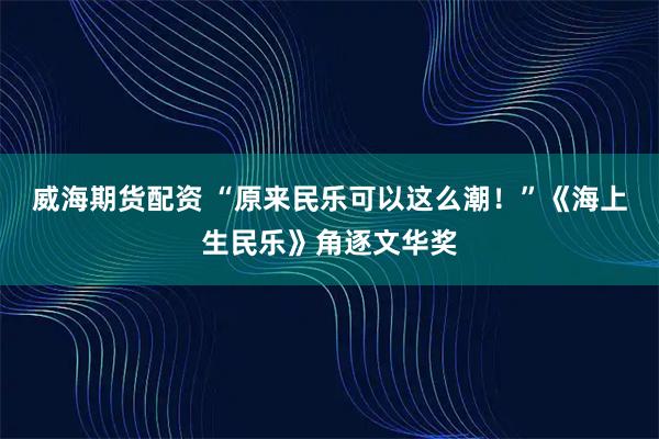 威海期货配资 “原来民乐可以这么潮!”《海上生民乐》角逐文华奖