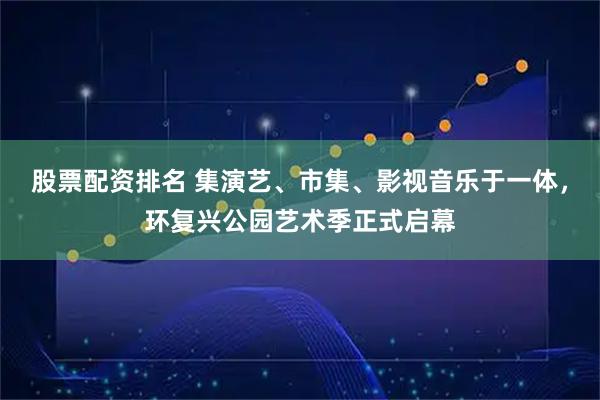 股票配资排名 集演艺、市集、影视音乐于一体，环复兴公园艺术季正式启幕