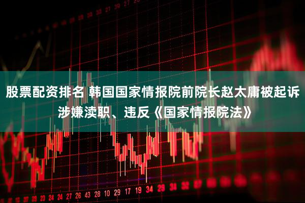 股票配资排名 韩国国家情报院前院长赵太庸被起诉 涉嫌渎职、违反《国家情报院法》