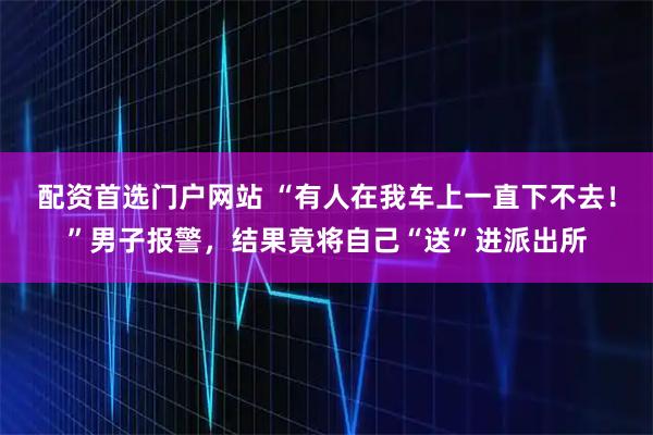 配资首选门户网站 “有人在我车上一直下不去！”男子报警，结果竟将自己“送”进派出所