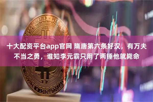 十大配资平台app官网 隋唐第六条好汉，有万夫不当之勇，谁知李元霸只用了两锤他就毙命