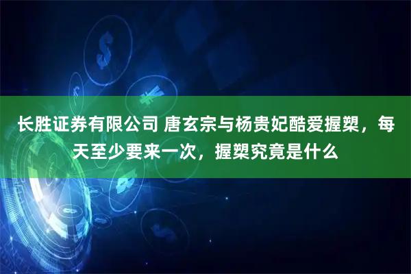 长胜证券有限公司 唐玄宗与杨贵妃酷爱握槊，每天至少要来一次，握槊究竟是什么