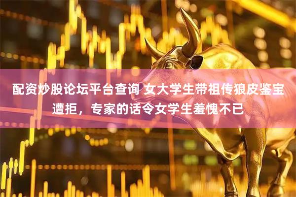 配资炒股论坛平台查询 女大学生带祖传狼皮鉴宝遭拒，专家的话令女学生羞愧不已