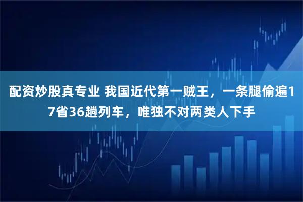 配资炒股真专业 我国近代第一贼王，一条腿偷遍17省36趟列车，唯独不对两类人下手