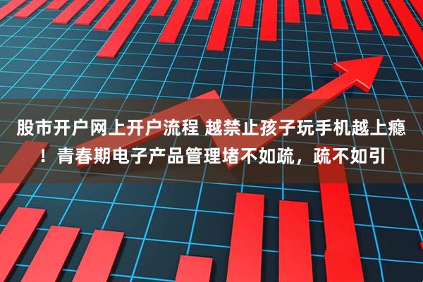 股市开户网上开户流程 越禁止孩子玩手机越上瘾！青春期电子产品管理堵不如疏，疏不如引