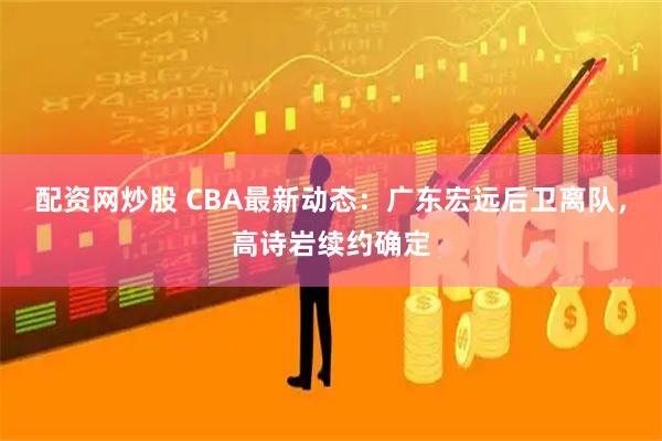 配资网炒股 CBA最新动态：广东宏远后卫离队，高诗岩续约确定