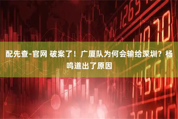 配先查-官网 破案了！广厦队为何会输给深圳？杨鸣道出了原因